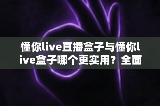 懂你live直播盒子与懂你live盒子哪个更实用？全面深度对比评测帮你选出最佳选择