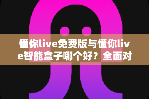 懂你live免费版与懂你live智能盒子哪个好？全面对比分析帮你做出最佳选择