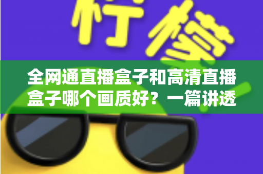 全网通直播盒子和高清直播盒子哪个画质好？一篇讲透画质差异与选购技巧的实用指南