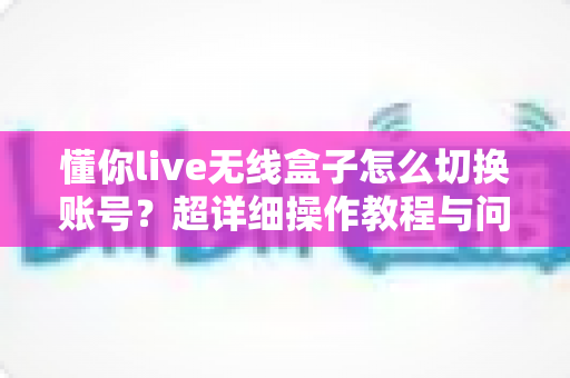 懂你live无线盒子怎么切换账号？超详细操作教程与问题解决指南