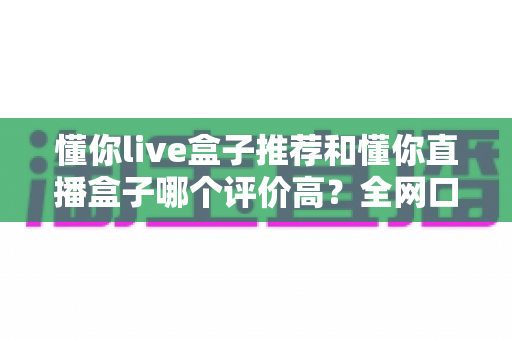 懂你live盒子推荐和懂你直播盒子哪个评价高?全网口碑深度对比与选购避坑指南 懂你live盒子推荐和懂你直播盒子哪个评价高?全网口碑深度对比与选购避坑指南