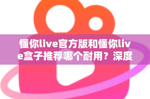 懂你live官方版和懂你live盒子推荐哪个耐用?深度实测对比,看完再买不后悔 懂你live官方版和懂你live盒子推荐哪个耐用?深度实测对比,看完再买不后悔