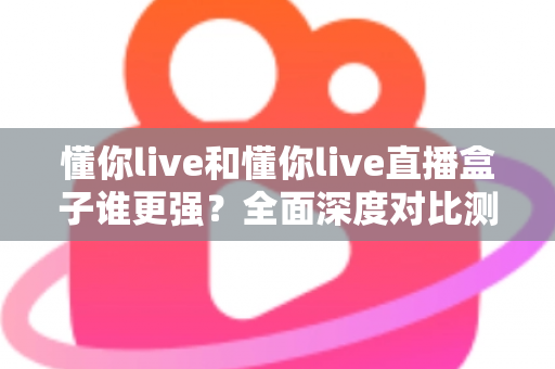 懂你live和懂你live直播盒子谁更强？全面深度对比测评，看完这篇不再纠结