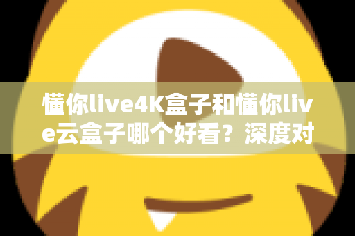 懂你live4K盒子和懂你live云盒子哪个好看？深度对比评测帮你选对不选贵