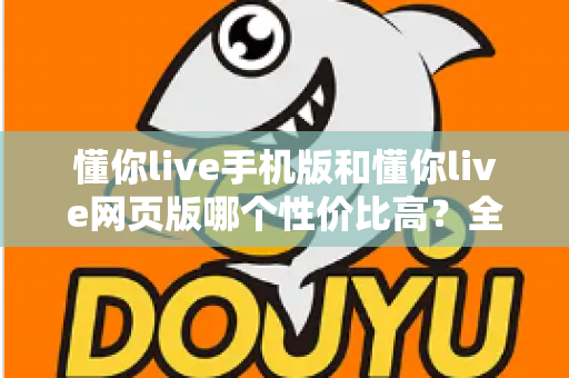 懂你live手机版和懂你live网页版哪个性价比高？全方位对比分析帮你选对版本不花冤枉钱