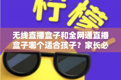 无线直播盒子和全网通直播盒子哪个适合孩子?家长必读的选购指南与全面对比分析 无线直播盒子和全网通直播盒子哪个适合孩子?家长必读的选购指南与全面对比分析