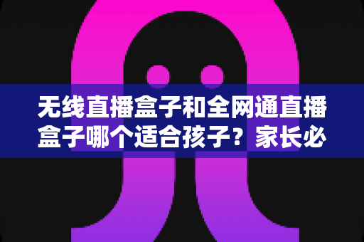 无线直播盒子和全网通直播盒子哪个适合孩子？家长必读的选购指南与全面对比分析