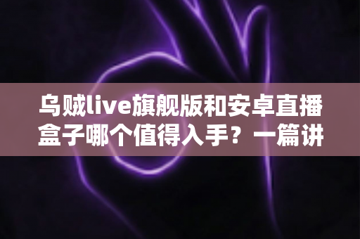 乌贼live旗舰版和安卓直播盒子哪个值得入手？一篇讲透的选购指南帮你避坑不纠结