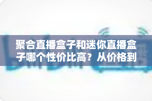 聚合直播盒子和迷你直播盒子哪个性价比高？从价格到性能的全方位选购对比指南