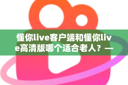 懂你live客户端和懂你live高清版哪个适合老人？——专为银发用户打造的详细选择指南