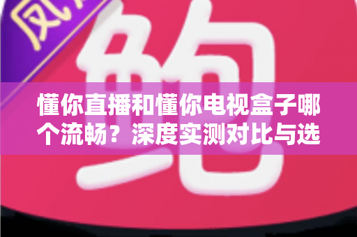 懂你直播和懂你电视盒子哪个流畅？深度实测对比与选购指南全解析