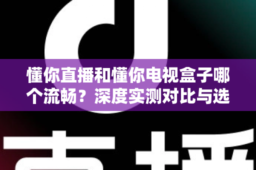 懂你直播和懂你电视盒子哪个流畅？深度实测对比与选购指南全解析