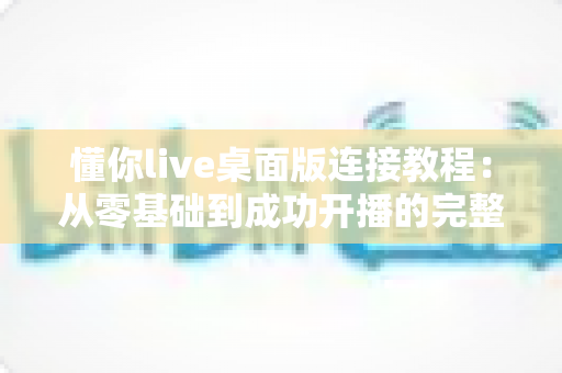 懂你live桌面版连接教程：从零基础到成功开播的完整指南