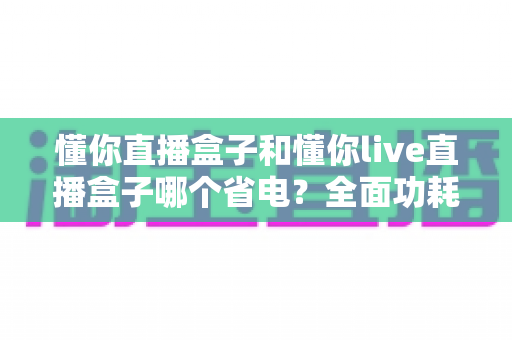 懂你直播盒子和懂你live直播盒子哪个省电？全面功耗对比与实用省电指南