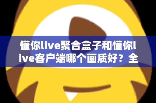 懂你live聚合盒子和懂你live客户端哪个画质好？全面对比解析帮你找到更清晰的观影方案