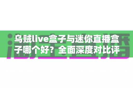 乌贼live盒子与迷你直播盒子哪个好？全面深度对比评测，帮你选出最值得入手的直播观影神器