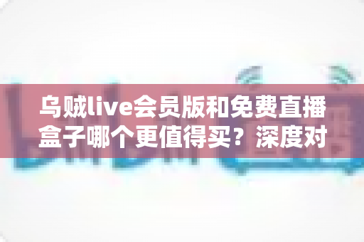 乌贼live会员版和免费直播盒子哪个更值得买？深度对比帮你做出明智选择