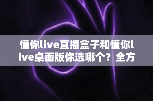 懂你live直播盒子和懂你live桌面版你选哪个？全方位深度对比，助你找到最适合的直播观看方案
