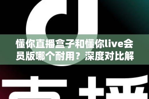 懂你直播盒子和懂你live会员版哪个耐用？深度对比解析，帮你选对不花冤枉钱