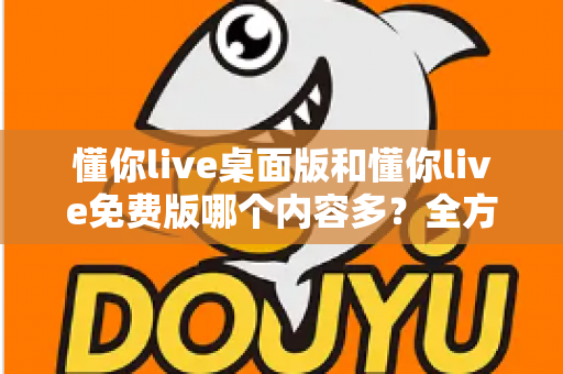 懂你live桌面版和懂你live免费版哪个内容多？全方位对比评测与选择指南