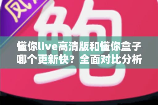 懂你live高清版和懂你盒子哪个更新快？全面对比分析与实用选择指南