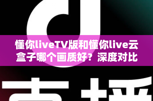 懂你liveTV版和懂你live云盒子哪个画质好？深度对比评测帮你选对不踩坑