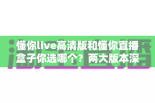 懂你live高清版和懂你直播盒子你选哪个?两大版本深度对比,看完这篇再决定不后悔 懂你live高清版和懂你直播盒子你选哪个?两大版本深度对比,看完这篇再决定不后悔