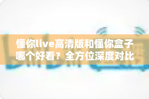 懂你live高清版和懂你盒子哪个好看？全方位深度对比，帮你找到最适合的观影选择