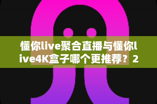懂你live聚合直播与懂你live4K盒子哪个更推荐？2025最新深度对比评测与选购避坑指南，帮你选出最值得入手的家庭大屏观影方案
