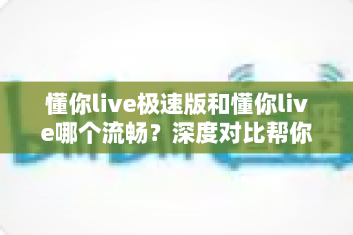 懂你live极速版和懂你live哪个流畅？深度对比帮你选出最顺滑的直播观看体验