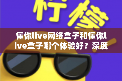 懂你live网络盒子和懂你live盒子哪个体验好?深度对比评测助你轻松选对机型 懂你live网络盒子和懂你live盒子哪个体验好?深度对比评测助你轻松选对机型
