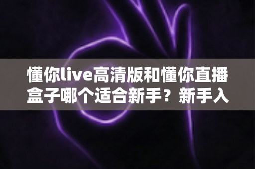 懂你live高清版和懂你直播盒子哪个适合新手?新手入门选型全攻略与真实使用体验解析 懂你live高清版和懂你直播盒子哪个适合新手?新手入门选型全攻略与真实使用体验解析