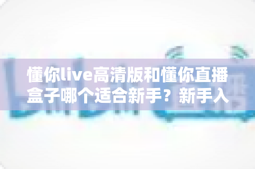 懂你live高清版和懂你直播盒子哪个适合新手？新手入门选型全攻略与真实使用体验解析