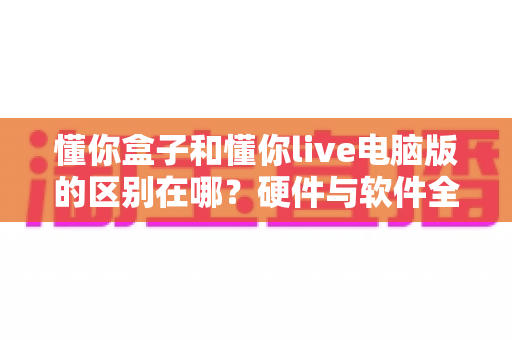 懂你盒子和懂你live电脑版的区别在哪？硬件与软件全维度对比，帮你选对不选贵