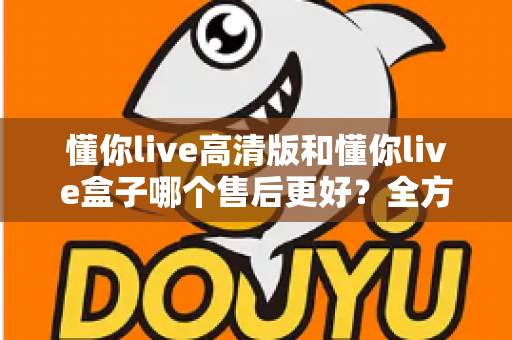 懂你live高清版和懂你live盒子哪个售后更好？全方位售后对比解析，帮你选购不踩坑