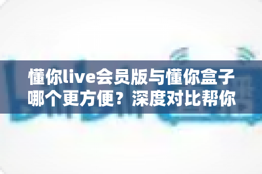 懂你live会员版与懂你盒子哪个更方便？深度对比帮你选出最适合的大屏观影方案