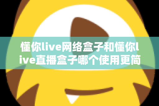 懂你live网络盒子和懂你live直播盒子哪个使用更简单?新手友好度深度对比与选购指南 懂你live网络盒子和懂你live直播盒子哪个使用更简单?新手友好度深度对比与选购指南
