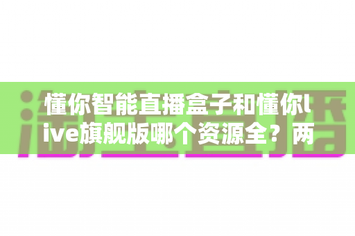 懂你智能直播盒子和懂你live旗舰版哪个资源全？两款设备资源与体验深度对比指南