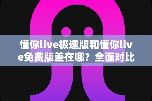 懂你live极速版和懂你live免费版差在哪？全面对比解析，帮你一次选对版本
