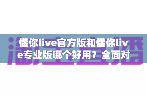 懂你live官方版和懂你live专业版哪个好用？全面对比帮你选出最适合自己的版本