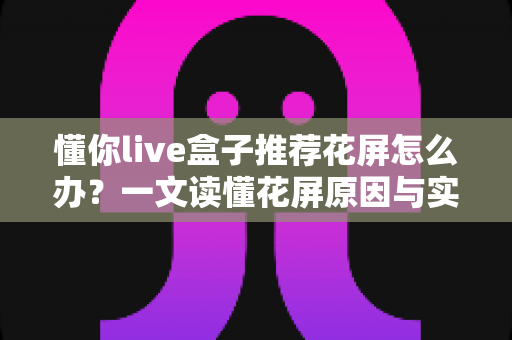懂你live盒子推荐花屏怎么办？一文读懂花屏原因与实用解决方案