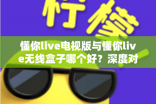 懂你live电视版与懂你live无线盒子哪个好？深度对比测评助你轻松选出最佳大屏观影方案