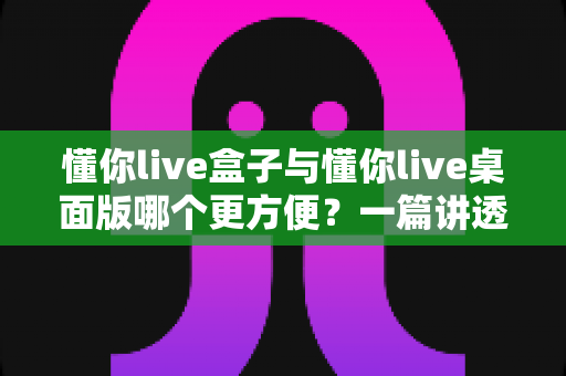 懂你live盒子与懂你live桌面版哪个更方便？一篇讲透差异与选择的实用指南