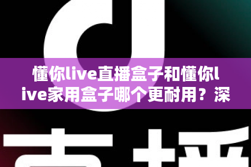 懂你live直播盒子和懂你live家用盒子哪个更耐用？深度对比评测与选购全攻略