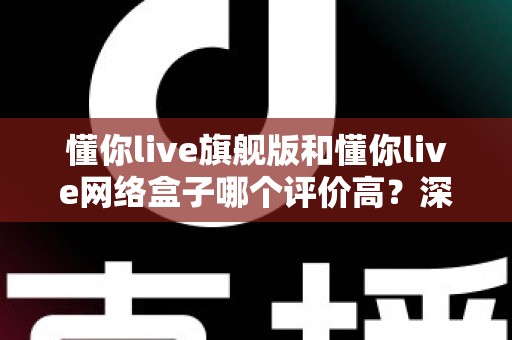 懂你live旗舰版和懂你live网络盒子哪个评价高？深度口碑对比与选购全指南