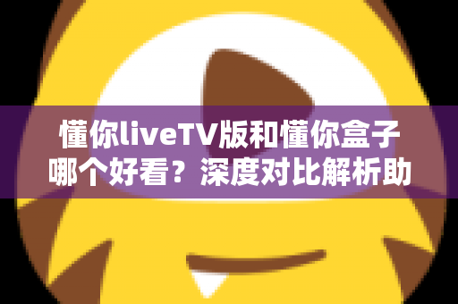 懂你liveTV版和懂你盒子哪个好看？深度对比解析助你选出最佳观影方案