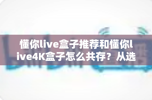 懂你live盒子推荐和懂你live4K盒子怎么共存？从选购到双版本共装的完整实战指南