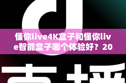 懂你live4K盒子和懂你live智能盒子哪个体验好？2025年深度对比评测与选购指南