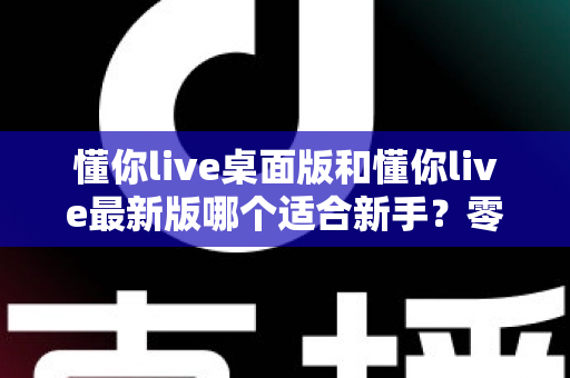 懂你live桌面版和懂你live最新版哪个适合新手？零基础用户版本选择全攻略与实用对比指南