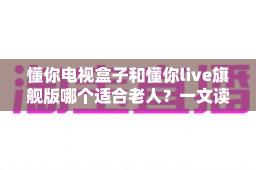 懂你电视盒子和懂你live旗舰版哪个适合老人？一文读懂两款设备的差异与选购建议